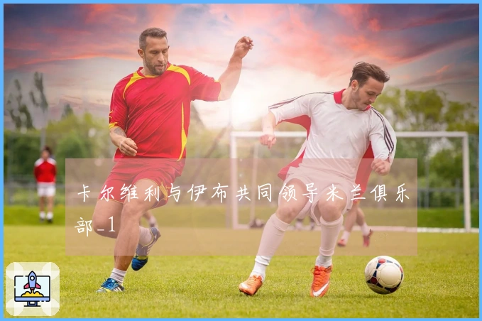 卡尔维利与伊布共同领导米兰俱乐部_1