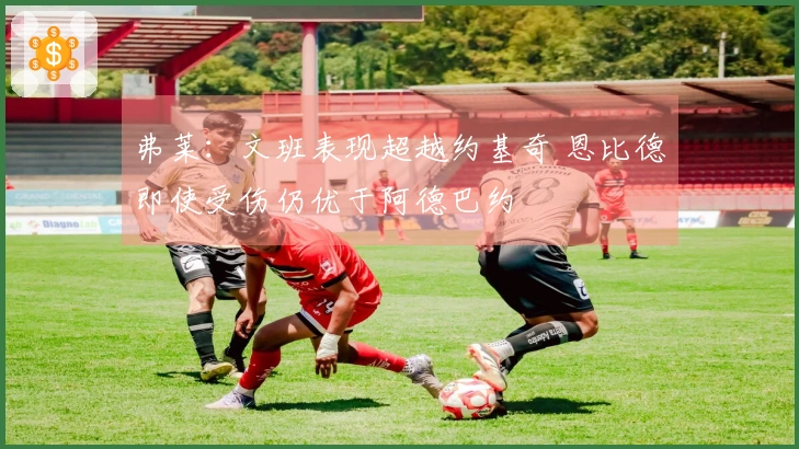 弗莱：文班表现超越约基奇 恩比德即使受伤仍优于阿德巴约